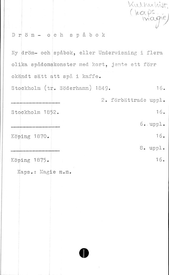  ﻿Dröm
och spåbok

Ny dröm- och spåbok, eller Underwisning i flera
olika spådomskonster med kort, jente ett förr
okändt sätt att spå i kaffe.
Stockholm (tr. Söderhamn) 1849.	16.
________________ 2. förbättrade uppl.
Stockholm 1852.	16.
________________ 6. uppl.
Köping 1870.	16.
________________ 8. uppl.
Köping 1875.	16.
Kaps.: Magie m.m.